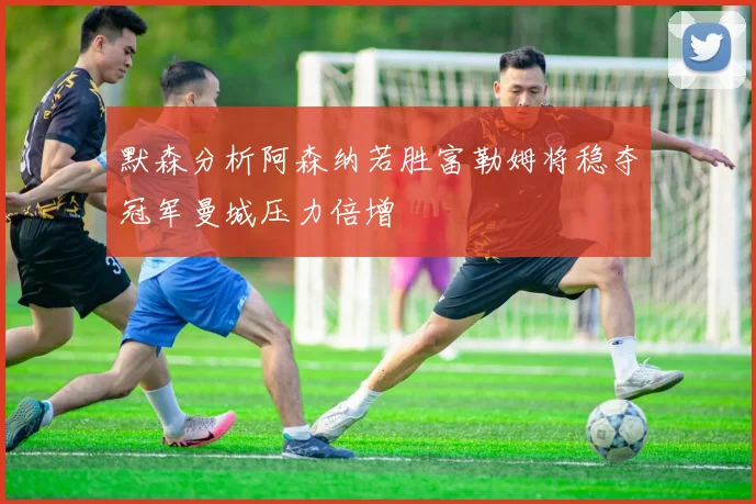 默森分析阿森纳若胜富勒姆将稳夺冠军曼城压力倍增