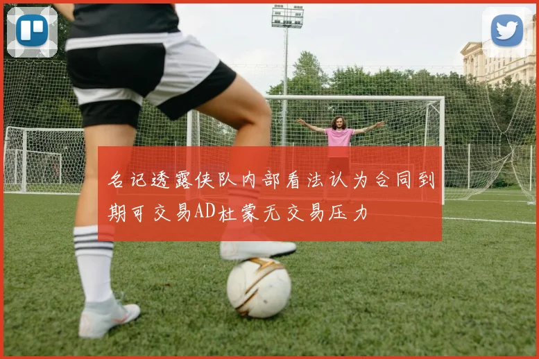 名记透露侠队内部看法认为合同到期可交易AD杜蒙无交易压力