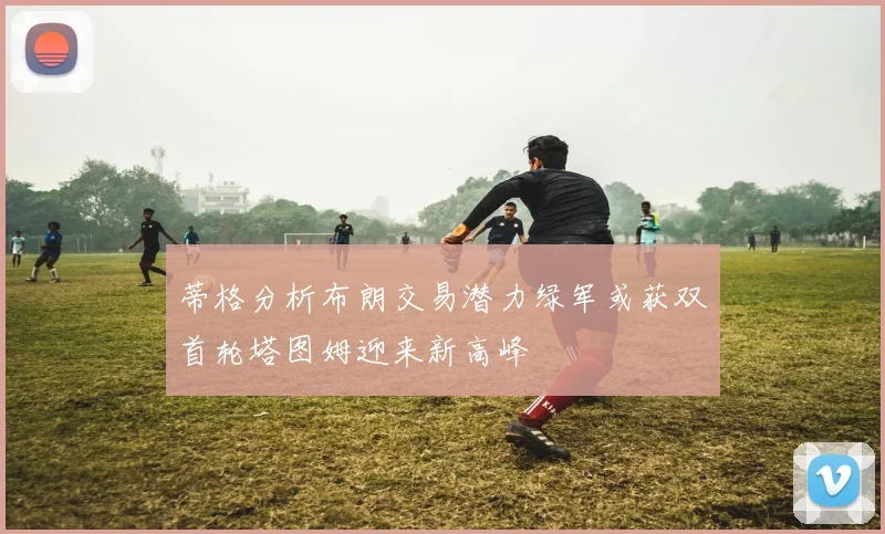 蒂格分析布朗交易潜力绿军或获双首轮塔图姆迎来新高峰