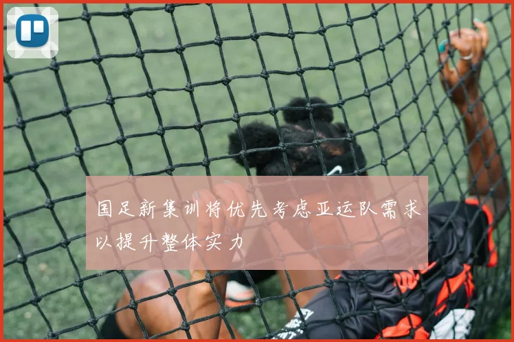 国足新集训将优先考虑亚运队需求以提升整体实力