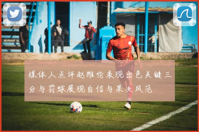 媒体人点评赵维伦表现出色关键三分与罚球展现自信与果决风范