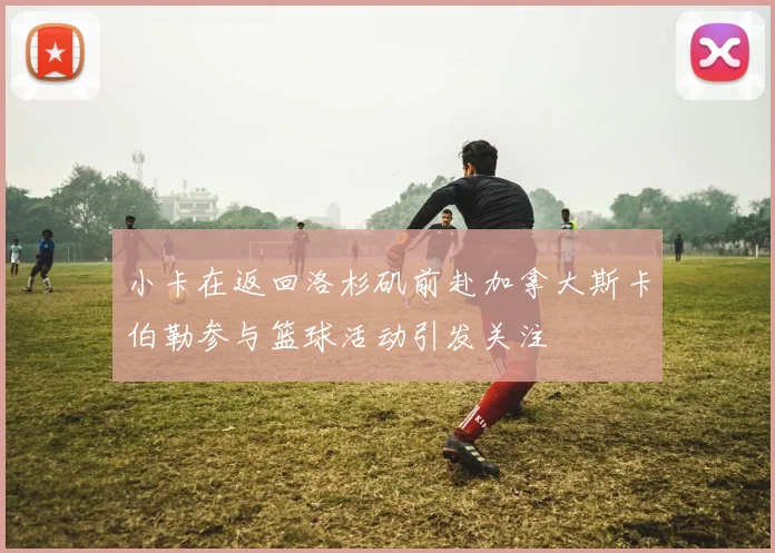 小卡在返回洛杉矶前赴加拿大斯卡伯勒参与篮球活动引发关注