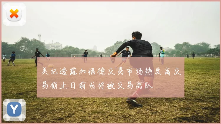 美记透露加福德交易市场热度高交易截止日前或将被交易离队