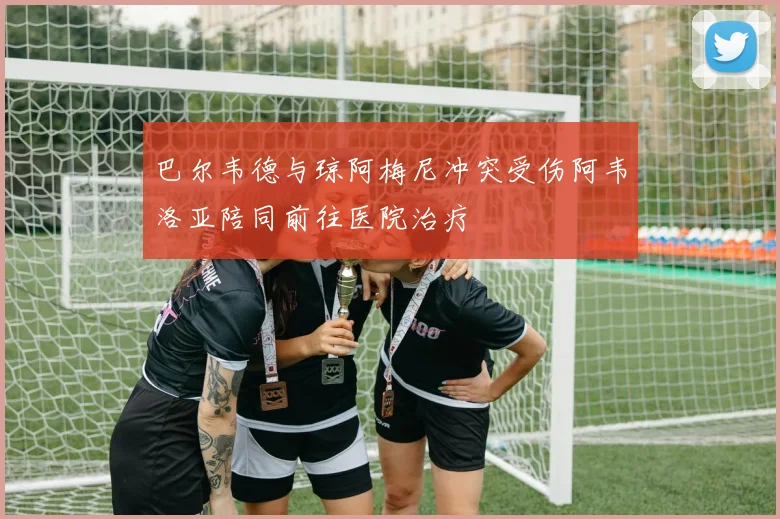 巴尔韦德与琼阿梅尼冲突受伤阿韦洛亚陪同前往医院治疗