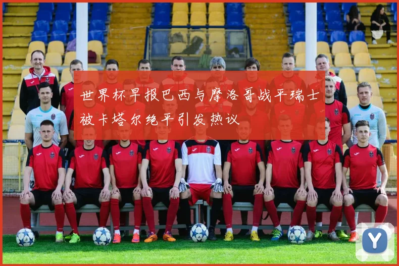 世界杯早报巴西与摩洛哥战平瑞士被卡塔尔绝平引发热议