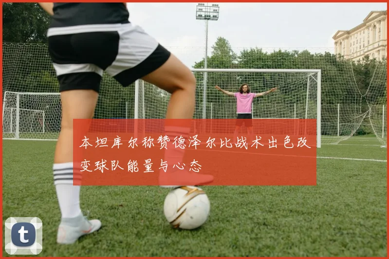 本坦库尔称赞德泽尔比战术出色改变球队能量与心态