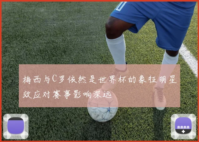 梅西与C罗依然是世界杯的象征明星效应对赛事影响深远