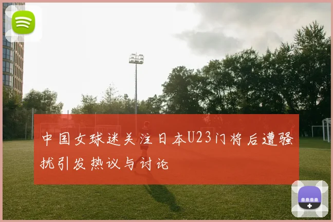 中国女球迷关注日本U23门将后遭骚扰引发热议与讨论