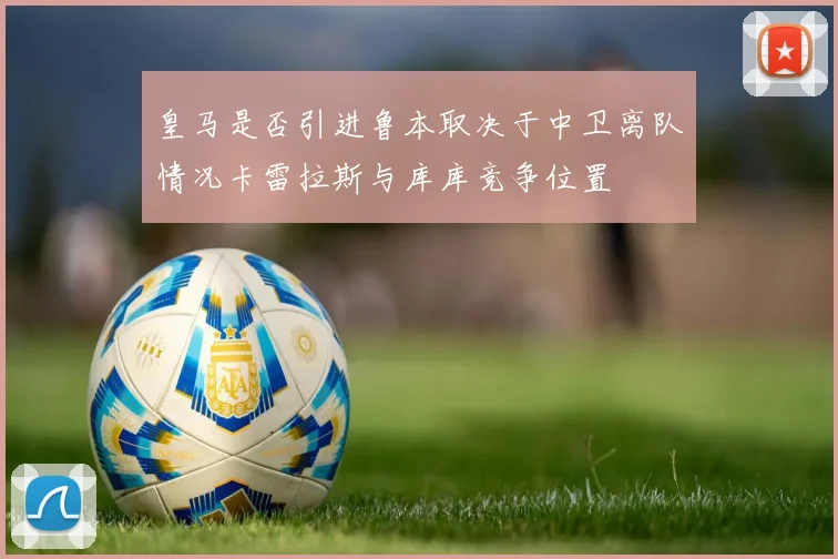 皇马是否引进鲁本取决于中卫离队情况卡雷拉斯与库库竞争位置