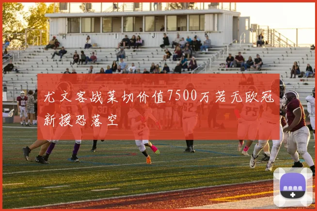 尤文客战莱切价值7500万若无欧冠新援恐落空