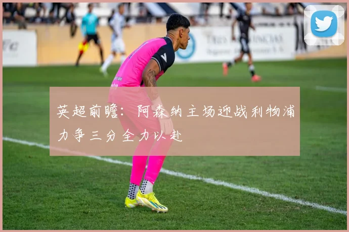 英超前瞻：阿森纳主场迎战利物浦力争三分全力以赴