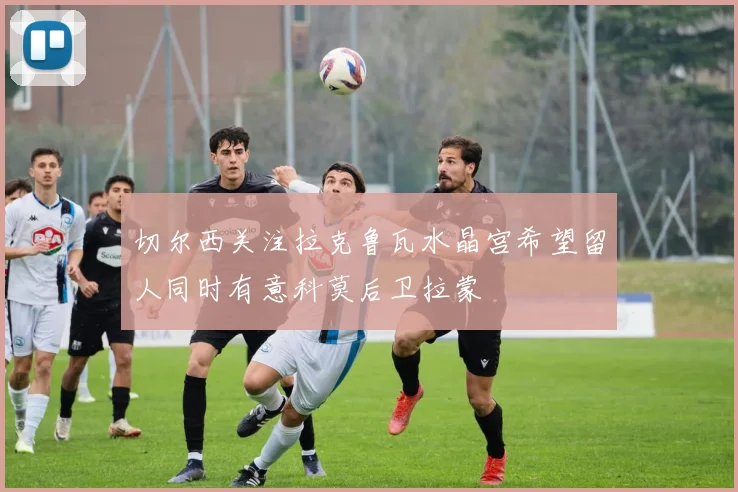 切尔西关注拉克鲁瓦水晶宫希望留人同时有意科莫后卫拉蒙