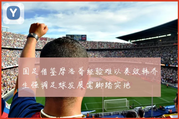 国足借鉴摩洛哥经验难以奏效韩乔生强调足球发展需脚踏实地