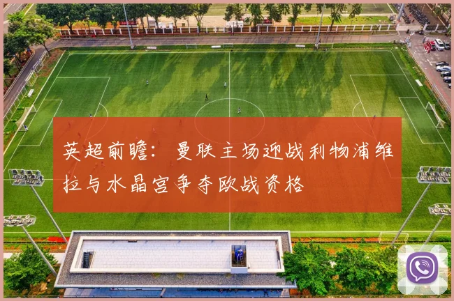 英超前瞻：曼联主场迎战利物浦维拉与水晶宫争夺欧战资格