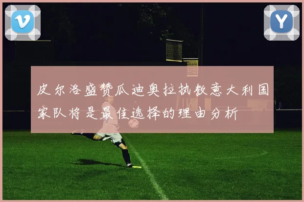 皮尔洛盛赞瓜迪奥拉执教意大利国家队将是最佳选择的理由分析