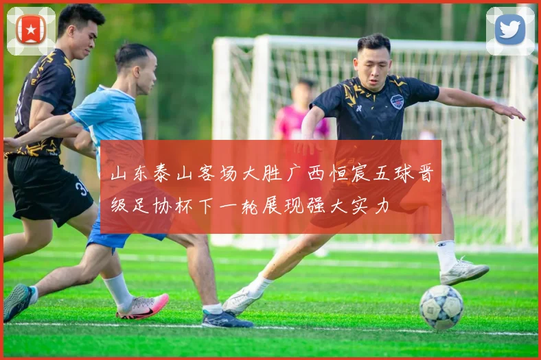 山东泰山客场大胜广西恒宸五球晋级足协杯下一轮展现强大实力
