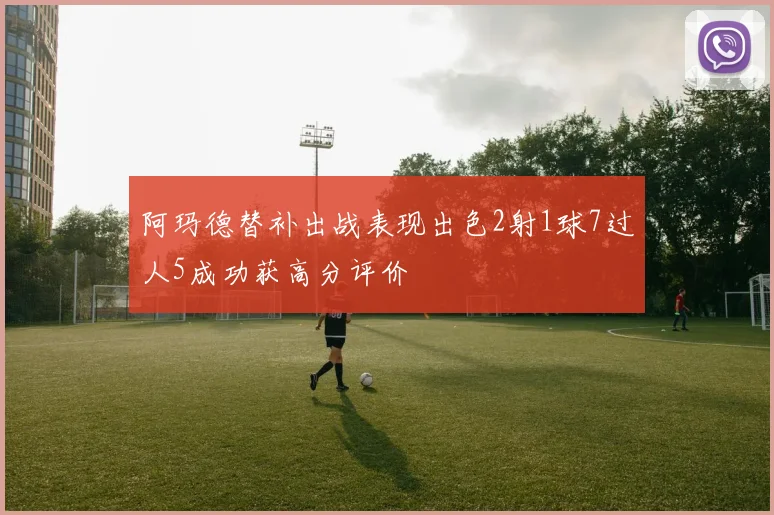 阿玛德替补出战表现出色2射1球7过人5成功获高分评价