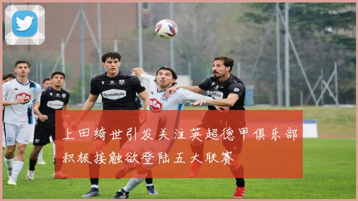 上田绮世引发关注英超德甲俱乐部积极接触欲登陆五大联赛