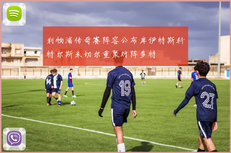 利物浦传奇赛阵容公布库伊特斯科特尔斯米切尔重聚对阵多特
