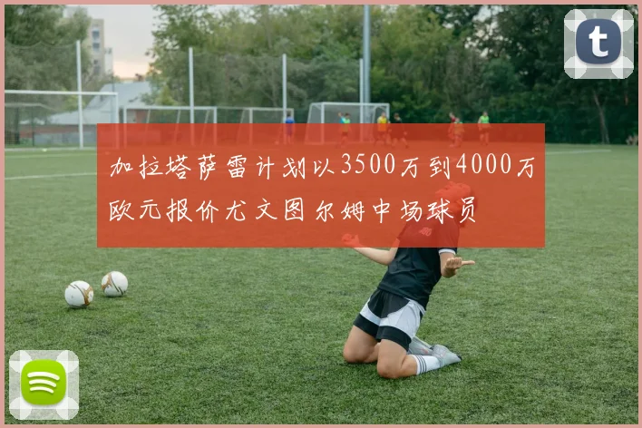 加拉塔萨雷计划以3500万到4000万欧元报价尤文图尔姆中场球员