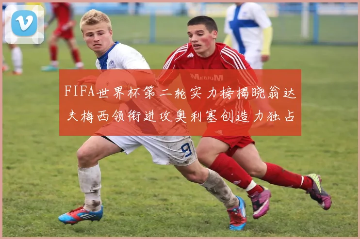 FIFA世界杯第二轮实力榜揭晓翁达夫梅西领衔进攻奥利塞创造力独占鳌头