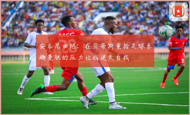 安东尼回忆：在贝蒂斯重拾足球乐趣曼联的压力让我迷失自我