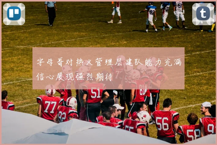 字母哥对热火管理层建队能力充满信心展现强烈期待