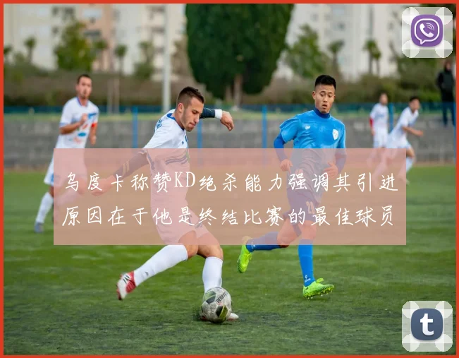 乌度卡称赞KD绝杀能力强调其引进原因在于他是终结比赛的最佳球员